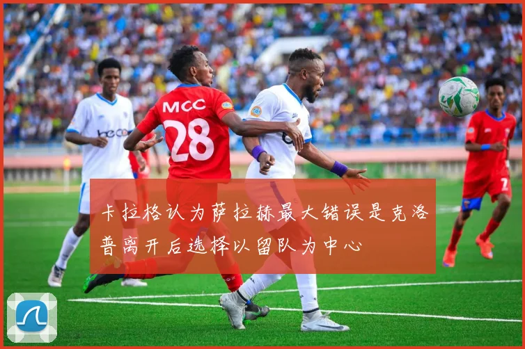卡拉格认为萨拉赫最大错误是克洛普离开后选择以留队为中心