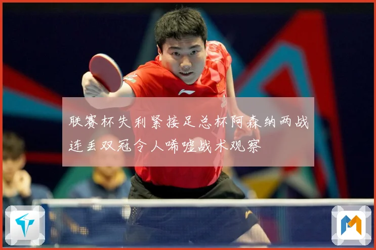 联赛杯失利紧接足总杯阿森纳两战连丢双冠令人唏嘘战术观察