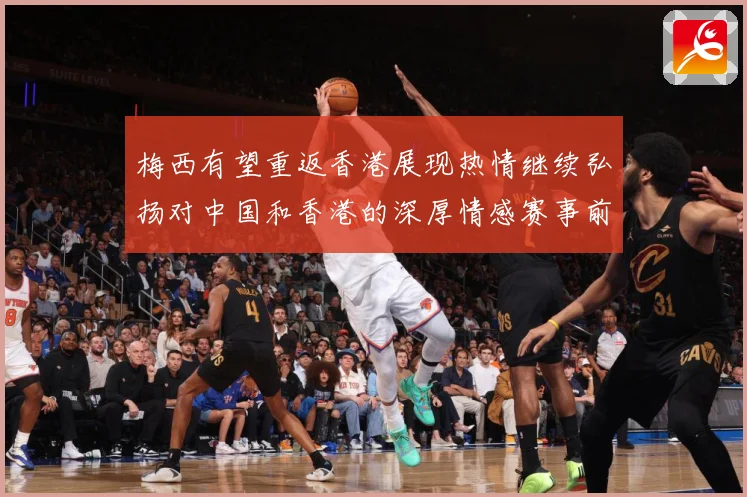 梅西有望重返香港展现热情继续弘扬对中国和香港的深厚情感赛事前瞻