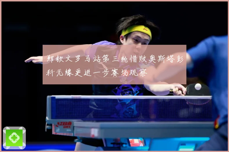 郑钦文罗马站第三轮惜败奥斯塔彭科无缘更进一步赛场观察