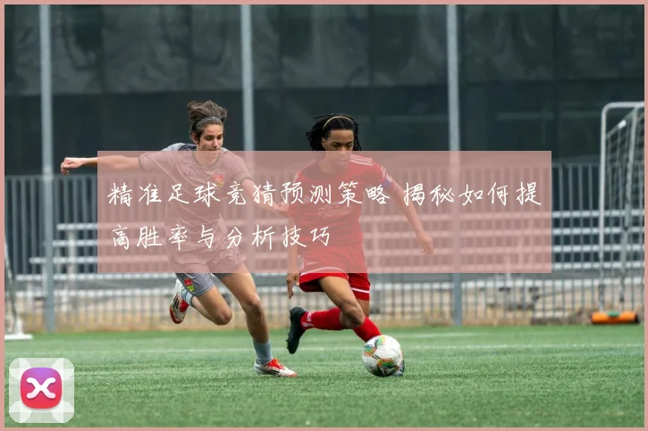 精准足球竞猜预测策略 揭秘如何提高胜率与分析技巧