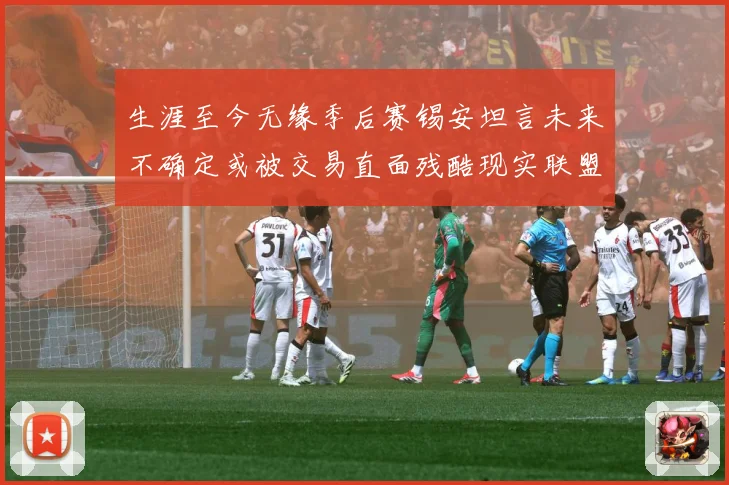 生涯至今无缘季后赛锡安坦言未来不确定或被交易直面残酷现实联盟成长观察