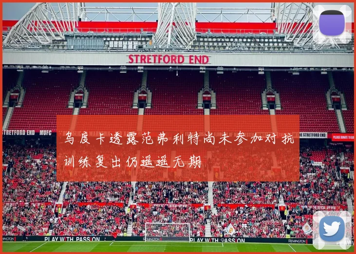 乌度卡透露范弗利特尚未参加对抗训练复出仍遥遥无期