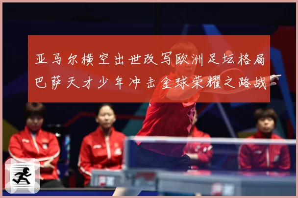 亚马尔横空出世改写欧洲足坛格局巴萨天才少年冲击金球荣耀之路战术观察