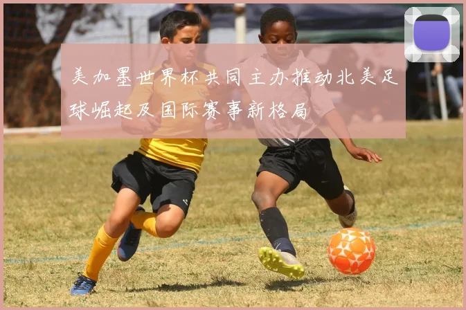 美加墨世界杯共同主办推动北美足球崛起及国际赛事新格局