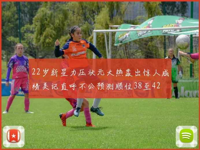 22岁新星力压状元大热轰出惊人成绩美记直呼不公预测顺位38至42