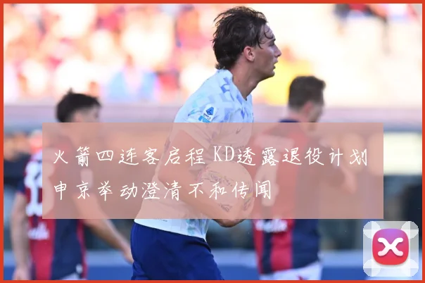 火箭四连客启程 KD透露退役计划 申京举动澄清不和传闻