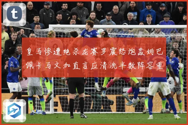 皇马惨遭绝杀龙赛罗震怒炮轰姆巴佩卡马文加直言应清洗半数阵容重战术观察