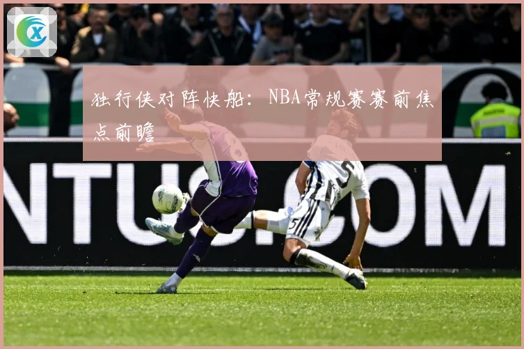 独行侠对阵快船：NBA常规赛赛前焦点前瞻