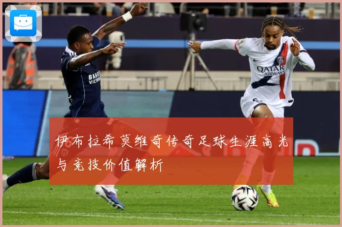 伊布拉希莫维奇传奇足球生涯高光与竞技价值解析