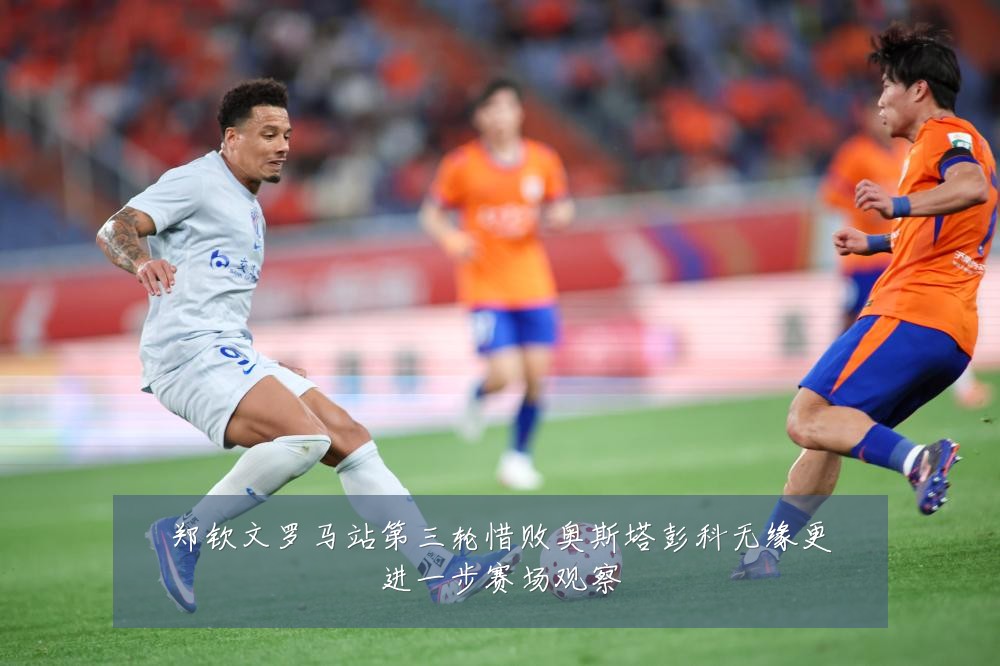 郑钦文罗马站第三轮惜败奥斯塔彭科无缘更进一步赛场观察