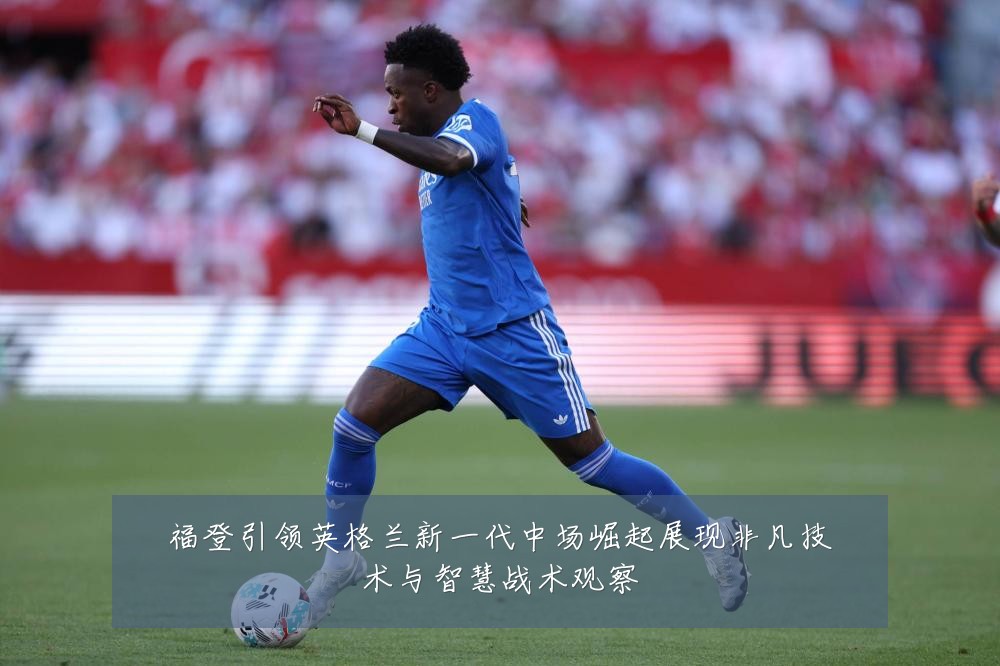 福登引领英格兰新一代中场崛起展现非凡技术与智慧战术观察